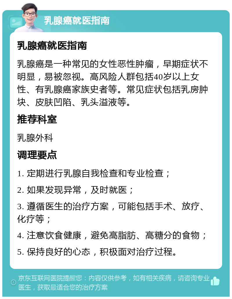 乳腺癌就医指南 乳腺癌就医指南 乳腺癌是一种常见的女性恶性肿瘤，早期症状不明显，易被忽视。高风险人群包括40岁以上女性、有乳腺癌家族史者等。常见症状包括乳房肿块、皮肤凹陷、乳头溢液等。 推荐科室 乳腺外科 调理要点 1. 定期进行乳腺自我检查和专业检查； 2. 如果发现异常，及时就医； 3. 遵循医生的治疗方案，可能包括手术、放疗、化疗等； 4. 注意饮食健康，避免高脂肪、高糖分的食物； 5. 保持良好的心态，积极面对治疗过程。