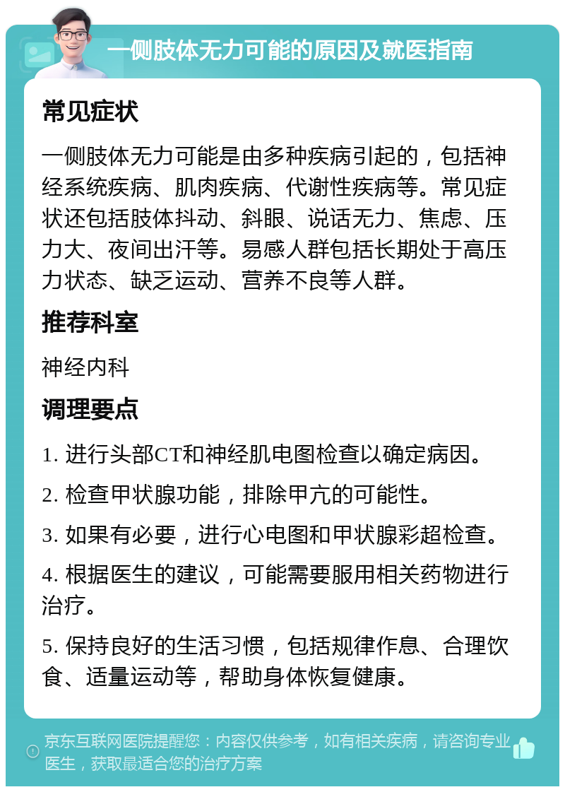 一侧肢体无力可能的原因及就医指南 常见症状 一侧肢体无力可能是由多种疾病引起的，包括神经系统疾病、肌肉疾病、代谢性疾病等。常见症状还包括肢体抖动、斜眼、说话无力、焦虑、压力大、夜间出汗等。易感人群包括长期处于高压力状态、缺乏运动、营养不良等人群。 推荐科室 神经内科 调理要点 1. 进行头部CT和神经肌电图检查以确定病因。 2. 检查甲状腺功能，排除甲亢的可能性。 3. 如果有必要，进行心电图和甲状腺彩超检查。 4. 根据医生的建议，可能需要服用相关药物进行治疗。 5. 保持良好的生活习惯，包括规律作息、合理饮食、适量运动等，帮助身体恢复健康。