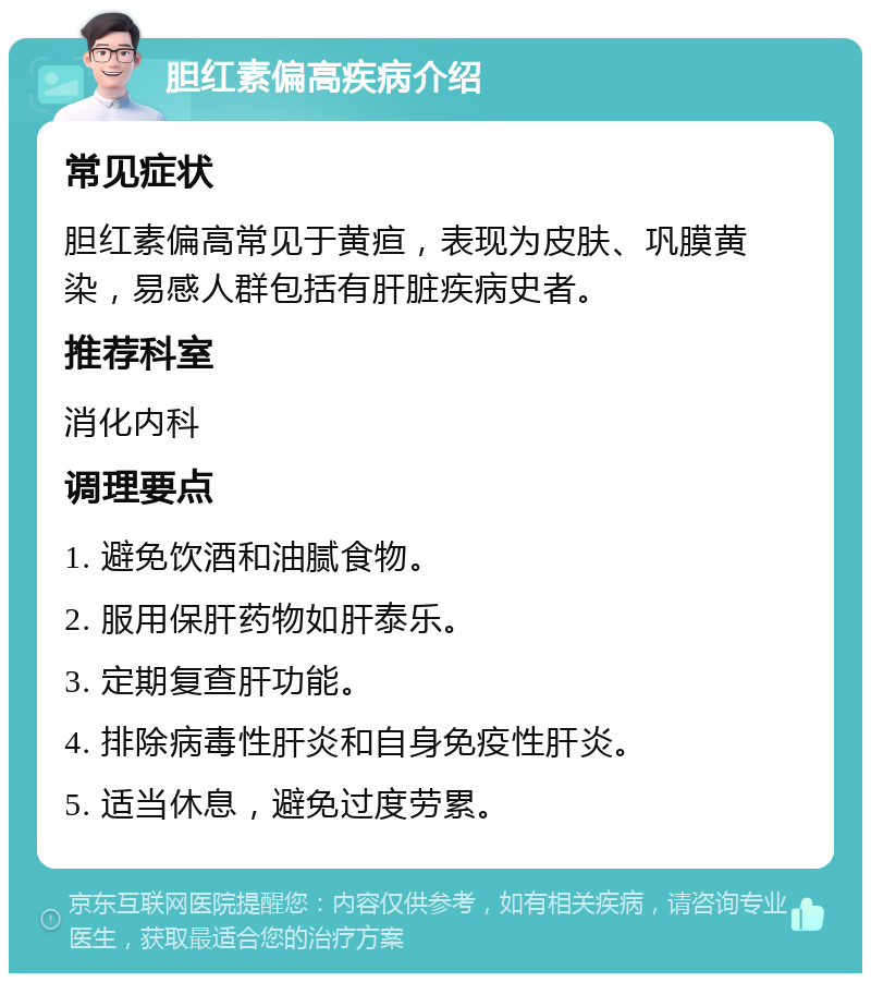 胆红素偏高疾病介绍 常见症状 胆红素偏高常见于黄疸，表现为皮肤、巩膜黄染，易感人群包括有肝脏疾病史者。 推荐科室 消化内科 调理要点 1. 避免饮酒和油腻食物。 2. 服用保肝药物如肝泰乐。 3. 定期复查肝功能。 4. 排除病毒性肝炎和自身免疫性肝炎。 5. 适当休息，避免过度劳累。
