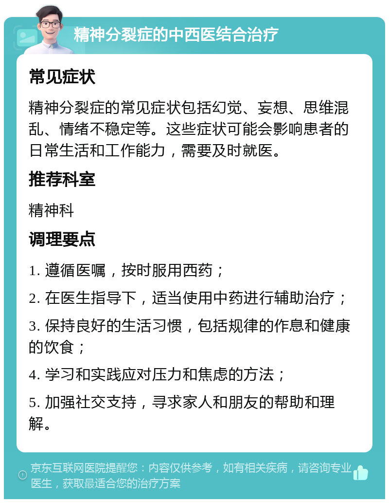 精神分裂症的中西医结合治疗 常见症状 精神分裂症的常见症状包括幻觉、妄想、思维混乱、情绪不稳定等。这些症状可能会影响患者的日常生活和工作能力，需要及时就医。 推荐科室 精神科 调理要点 1. 遵循医嘱，按时服用西药； 2. 在医生指导下，适当使用中药进行辅助治疗； 3. 保持良好的生活习惯，包括规律的作息和健康的饮食； 4. 学习和实践应对压力和焦虑的方法； 5. 加强社交支持，寻求家人和朋友的帮助和理解。