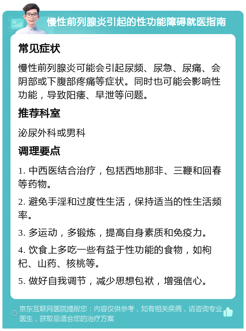 慢性前列腺炎引起的性功能障碍就医指南 常见症状 慢性前列腺炎可能会引起尿频、尿急、尿痛、会阴部或下腹部疼痛等症状。同时也可能会影响性功能，导致阳痿、早泄等问题。 推荐科室 泌尿外科或男科 调理要点 1. 中西医结合治疗，包括西地那非、三鞭和回春等药物。 2. 避免手淫和过度性生活，保持适当的性生活频率。 3. 多运动，多锻炼，提高自身素质和免疫力。 4. 饮食上多吃一些有益于性功能的食物，如枸杞、山药、核桃等。 5. 做好自我调节，减少思想包袱，增强信心。