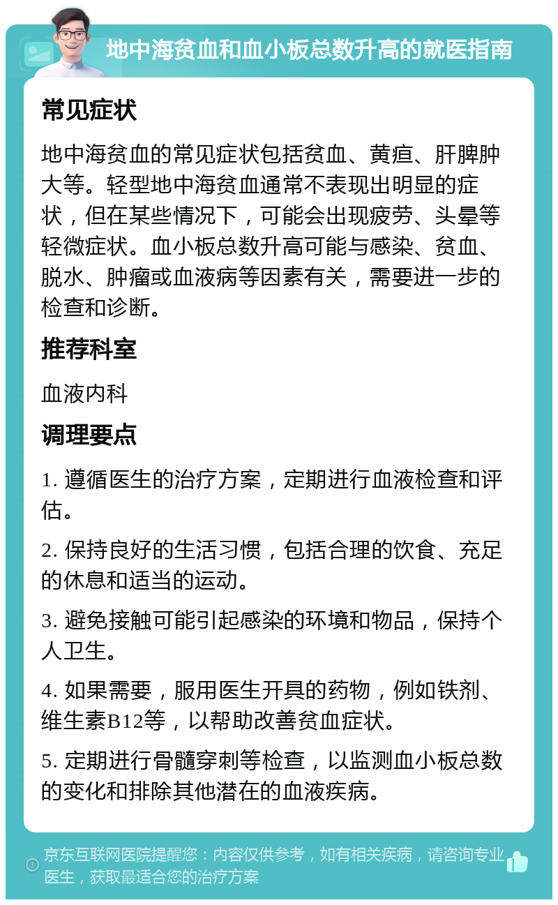 地中海贫血和血小板总数升高的就医指南 常见症状 地中海贫血的常见症状包括贫血、黄疸、肝脾肿大等。轻型地中海贫血通常不表现出明显的症状，但在某些情况下，可能会出现疲劳、头晕等轻微症状。血小板总数升高可能与感染、贫血、脱水、肿瘤或血液病等因素有关，需要进一步的检查和诊断。 推荐科室 血液内科 调理要点 1. 遵循医生的治疗方案，定期进行血液检查和评估。 2. 保持良好的生活习惯，包括合理的饮食、充足的休息和适当的运动。 3. 避免接触可能引起感染的环境和物品，保持个人卫生。 4. 如果需要，服用医生开具的药物，例如铁剂、维生素B12等，以帮助改善贫血症状。 5. 定期进行骨髓穿刺等检查，以监测血小板总数的变化和排除其他潜在的血液疾病。