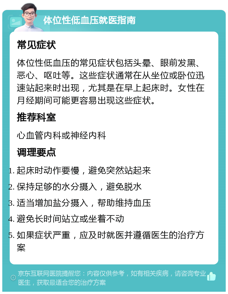 体位性低血压就医指南 常见症状 体位性低血压的常见症状包括头晕、眼前发黑、恶心、呕吐等。这些症状通常在从坐位或卧位迅速站起来时出现，尤其是在早上起床时。女性在月经期间可能更容易出现这些症状。 推荐科室 心血管内科或神经内科 调理要点 起床时动作要慢，避免突然站起来 保持足够的水分摄入，避免脱水 适当增加盐分摄入，帮助维持血压 避免长时间站立或坐着不动 如果症状严重，应及时就医并遵循医生的治疗方案