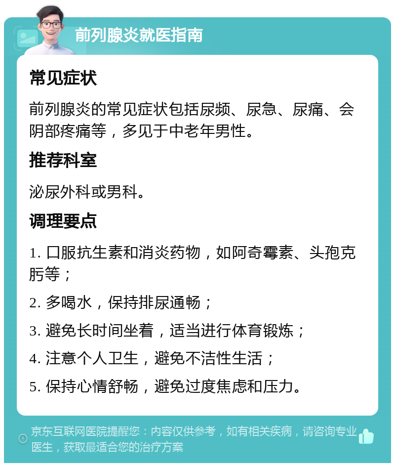 前列腺炎就医指南 常见症状 前列腺炎的常见症状包括尿频、尿急、尿痛、会阴部疼痛等，多见于中老年男性。 推荐科室 泌尿外科或男科。 调理要点 1. 口服抗生素和消炎药物，如阿奇霉素、头孢克肟等； 2. 多喝水，保持排尿通畅； 3. 避免长时间坐着，适当进行体育锻炼； 4. 注意个人卫生，避免不洁性生活； 5. 保持心情舒畅，避免过度焦虑和压力。