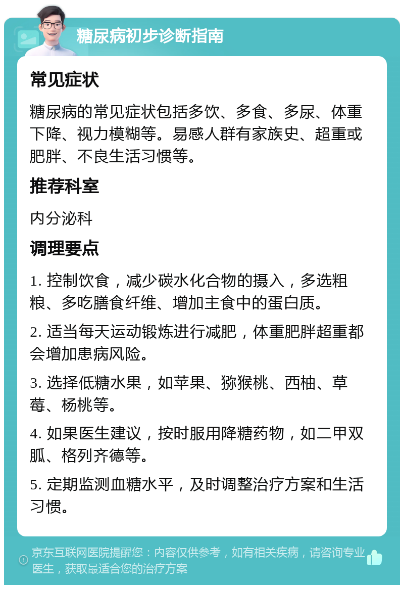 糖尿病初步诊断指南 常见症状 糖尿病的常见症状包括多饮、多食、多尿、体重下降、视力模糊等。易感人群有家族史、超重或肥胖、不良生活习惯等。 推荐科室 内分泌科 调理要点 1. 控制饮食，减少碳水化合物的摄入，多选粗粮、多吃膳食纤维、增加主食中的蛋白质。 2. 适当每天运动锻炼进行减肥，体重肥胖超重都会增加患病风险。 3. 选择低糖水果，如苹果、猕猴桃、西柚、草莓、杨桃等。 4. 如果医生建议，按时服用降糖药物，如二甲双胍、格列齐德等。 5. 定期监测血糖水平，及时调整治疗方案和生活习惯。