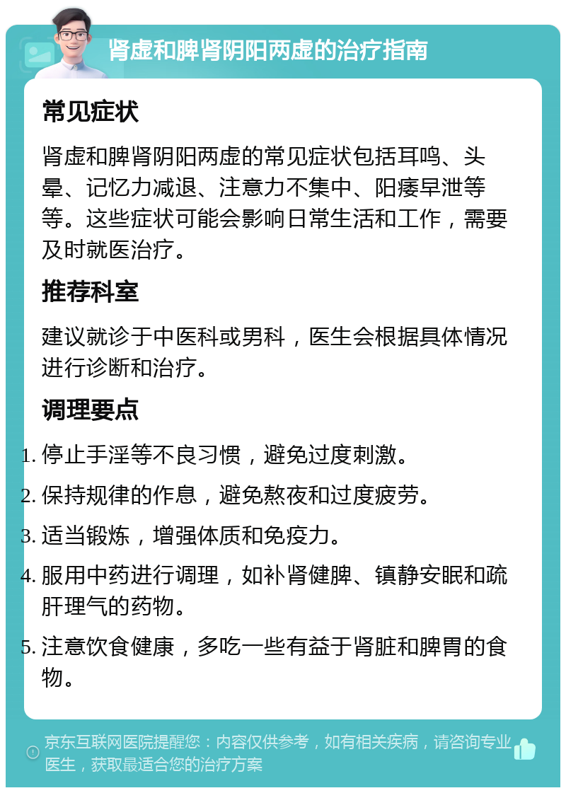 肾虚和脾肾阴阳两虚的治疗指南 常见症状 肾虚和脾肾阴阳两虚的常见症状包括耳鸣、头晕、记忆力减退、注意力不集中、阳痿早泄等等。这些症状可能会影响日常生活和工作，需要及时就医治疗。 推荐科室 建议就诊于中医科或男科，医生会根据具体情况进行诊断和治疗。 调理要点 停止手淫等不良习惯，避免过度刺激。 保持规律的作息，避免熬夜和过度疲劳。 适当锻炼，增强体质和免疫力。 服用中药进行调理，如补肾健脾、镇静安眠和疏肝理气的药物。 注意饮食健康，多吃一些有益于肾脏和脾胃的食物。