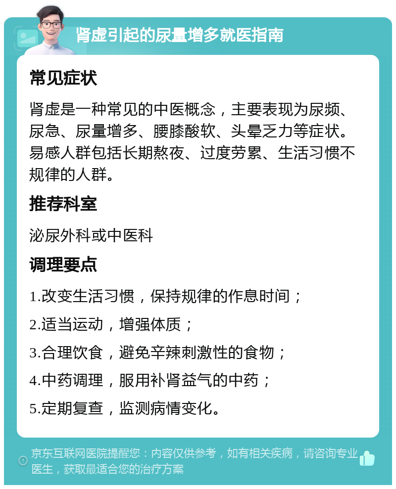 肾虚引起的尿量增多就医指南 常见症状 肾虚是一种常见的中医概念，主要表现为尿频、尿急、尿量增多、腰膝酸软、头晕乏力等症状。易感人群包括长期熬夜、过度劳累、生活习惯不规律的人群。 推荐科室 泌尿外科或中医科 调理要点 1.改变生活习惯，保持规律的作息时间； 2.适当运动，增强体质； 3.合理饮食，避免辛辣刺激性的食物； 4.中药调理，服用补肾益气的中药； 5.定期复查，监测病情变化。