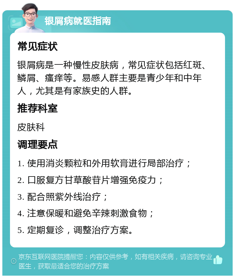 银屑病就医指南 常见症状 银屑病是一种慢性皮肤病，常见症状包括红斑、鳞屑、瘙痒等。易感人群主要是青少年和中年人，尤其是有家族史的人群。 推荐科室 皮肤科 调理要点 1. 使用消炎颗粒和外用软膏进行局部治疗； 2. 口服复方甘草酸苷片增强免疫力； 3. 配合照紫外线治疗； 4. 注意保暖和避免辛辣刺激食物； 5. 定期复诊，调整治疗方案。