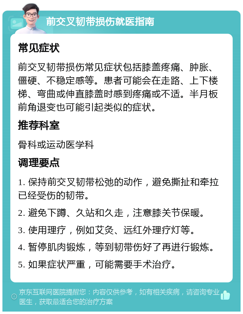 前交叉韧带损伤就医指南 常见症状 前交叉韧带损伤常见症状包括膝盖疼痛、肿胀、僵硬、不稳定感等。患者可能会在走路、上下楼梯、弯曲或伸直膝盖时感到疼痛或不适。半月板前角退变也可能引起类似的症状。 推荐科室 骨科或运动医学科 调理要点 1. 保持前交叉韧带松弛的动作，避免撕扯和牵拉已经受伤的韧带。 2. 避免下蹲、久站和久走，注意膝关节保暖。 3. 使用理疗，例如艾灸、远红外理疗灯等。 4. 暂停肌肉锻炼，等到韧带伤好了再进行锻炼。 5. 如果症状严重，可能需要手术治疗。