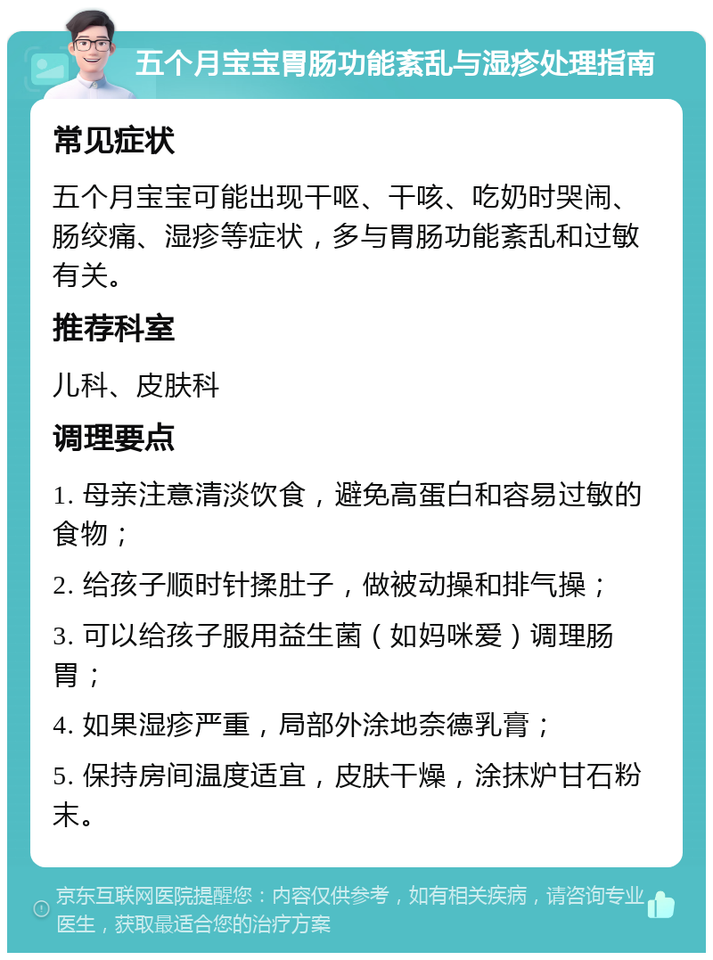 五个月**胃肠功能紊乱与湿疹处理指南 常见症状 五个月**可能出现干呕、干咳、吃奶时哭闹、肠绞痛、湿疹等症状，多与胃肠功能紊乱和过敏有关。 推荐科室 儿科、皮肤科 调理要点 1. 母亲注意清淡饮食，避免高蛋白和容易过敏的食物； 2. 给孩子顺时针揉肚子，做被动操和排气操； 3. 可以给孩子服用益生菌（如妈咪爱）调理肠胃； 4. 如果湿疹严重，局部外涂地奈德乳膏； 5. 保持房间温度适宜，皮肤干燥，涂抹炉甘石粉末。