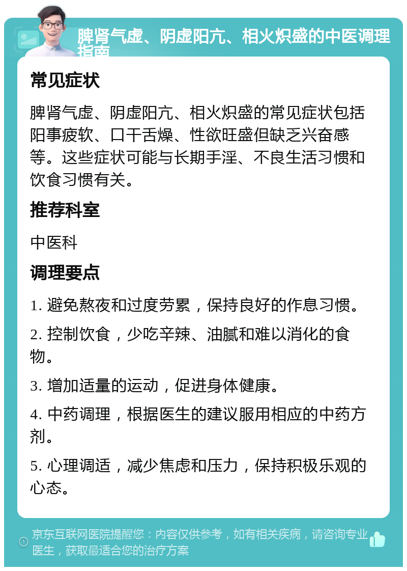 脾肾气虚、阴虚阳亢、相火炽盛的中医调理指南 常见症状 脾肾气虚、阴虚阳亢、相火炽盛的常见症状包括阳事疲软、口干舌燥、性欲旺盛但缺乏兴奋感等。这些症状可能与长期手淫、不良生活习惯和饮食习惯有关。 推荐科室 中医科 调理要点 1. 避免熬夜和过度劳累，保持良好的作息习惯。 2. 控制饮食，少吃辛辣、油腻和难以消化的食物。 3. 增加适量的运动，促进身体健康。 4. 中药调理，根据医生的建议服用相应的中药方剂。 5. 心理调适，减少焦虑和压力，保持积极乐观的心态。