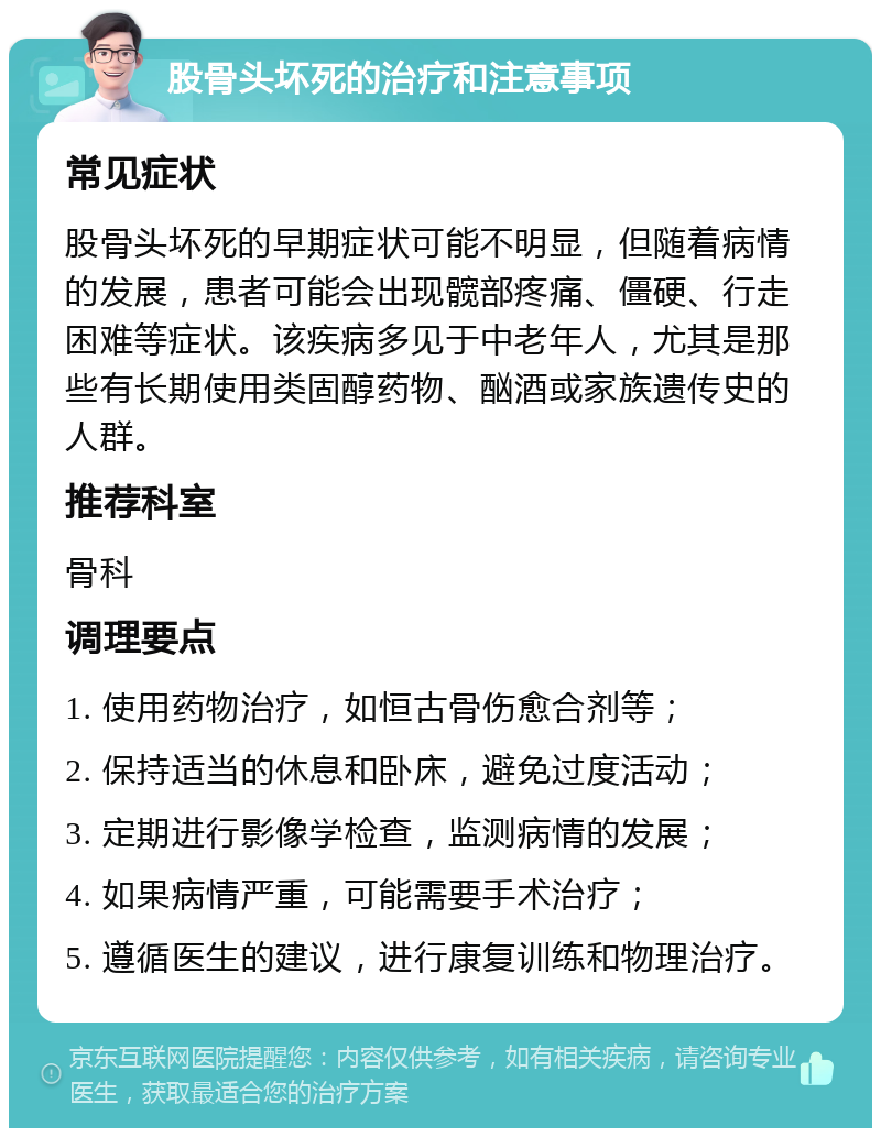 股骨头坏死的治疗和注意事项 常见症状 股骨头坏死的早期症状可能不明显，但随着病情的发展，患者可能会出现髋部疼痛、僵硬、行走困难等症状。该疾病多见于中老年人，尤其是那些有长期使用类固醇药物、酗酒或家族遗传史的人群。 推荐科室 骨科 调理要点 1. 使用药物治疗，如恒古骨伤愈合剂等； 2. 保持适当的休息和卧床，避免过度活动； 3. 定期进行影像学检查，监测病情的发展； 4. 如果病情严重，可能需要手术治疗； 5. 遵循医生的建议，进行康复训练和物理治疗。