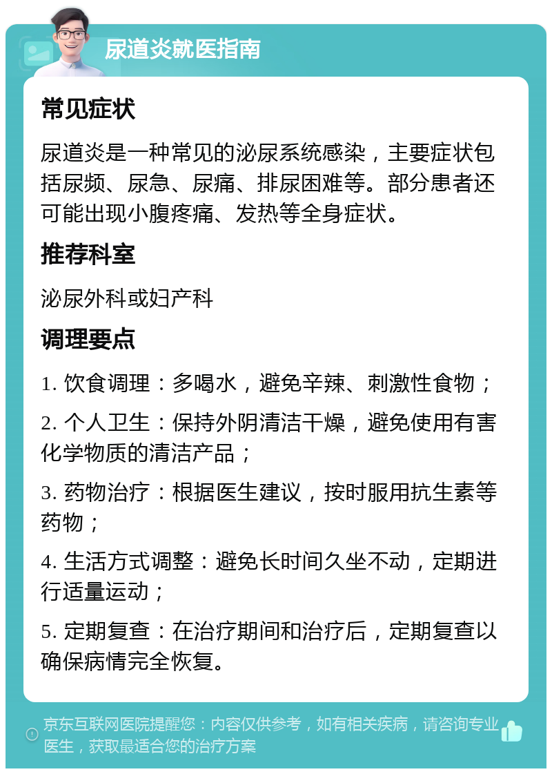 尿道炎就医指南 常见症状 尿道炎是一种常见的泌尿系统感染，主要症状包括尿频、尿急、尿痛、排尿困难等。部分患者还可能出现小腹疼痛、发热等全身症状。 推荐科室 泌尿外科或妇产科 调理要点 1. 饮食调理：多喝水，避免辛辣、刺激性食物； 2. 个人卫生：保持外阴清洁干燥，避免使用有害化学物质的清洁产品； 3. 药物治疗：根据医生建议，按时服用抗生素等药物； 4. 生活方式调整：避免长时间久坐不动，定期进行适量运动； 5. 定期复查：在治疗期间和治疗后，定期复查以确保病情完全恢复。