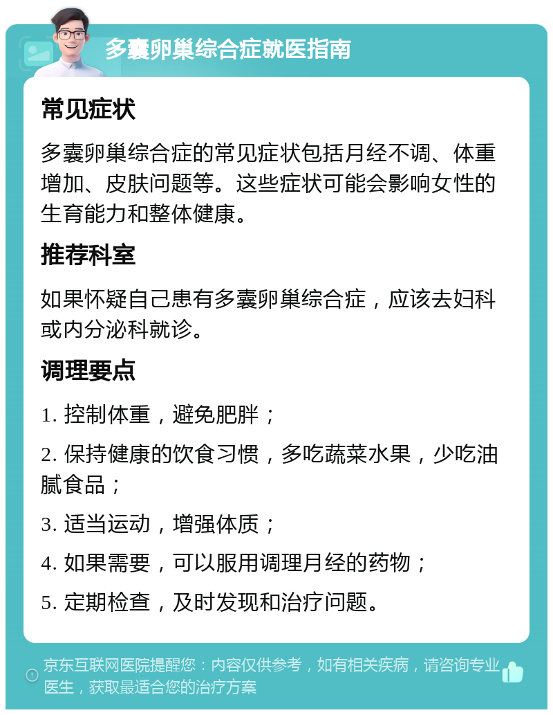 多囊卵巢综合症就医指南 常见症状 多囊卵巢综合症的常见症状包括月经不调、体重增加、皮肤问题等。这些症状可能会影响女性的生育能力和整体健康。 推荐科室 如果怀疑自己患有多囊卵巢综合症，应该去妇科或内分泌科就诊。 调理要点 1. 控制体重，避免肥胖； 2. 保持健康的饮食习惯，多吃蔬菜水果，少吃油腻食品； 3. 适当运动，增强体质； 4. 如果需要，可以服用调理月经的药物； 5. 定期检查，及时发现和治疗问题。