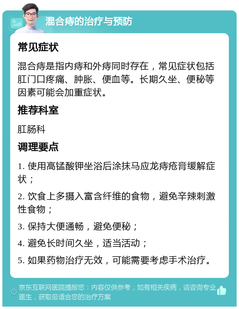 混合痔的治疗与预防 常见症状 混合痔是指内痔和外痔同时存在，常见症状包括肛门口疼痛、肿胀、便血等。长期久坐、便秘等因素可能会加重症状。 推荐科室 肛肠科 调理要点 1. 使用高锰酸钾坐浴后涂抹马应龙痔疮膏缓解症状； 2. 饮食上多摄入富含纤维的食物，避免辛辣刺激性食物； 3. 保持大便通畅，避免便秘； 4. 避免长时间久坐，适当活动； 5. 如果药物治疗无效，可能需要考虑手术治疗。