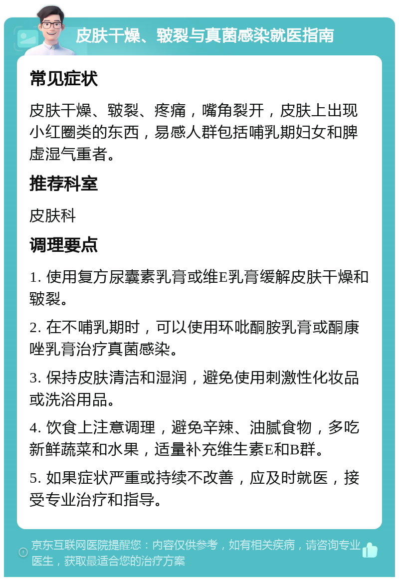 皮肤干燥、皲裂与真菌感染就医指南 常见症状 皮肤干燥、皲裂、疼痛，嘴角裂开，皮肤上出现小红圈类的东西，易感人群包括哺乳期妇女和脾虚湿气重者。 推荐科室 皮肤科 调理要点 1. 使用复方尿囊素乳膏或维E乳膏缓解皮肤干燥和皲裂。 2. 在不哺乳期时，可以使用环吡酮胺乳膏或酮康唑乳膏治疗真菌感染。 3. 保持皮肤清洁和湿润，避免使用刺激性化妆品或洗浴用品。 4. 饮食上注意调理，避免辛辣、油腻食物，多吃新鲜蔬菜和水果，适量补充维生素E和B群。 5. 如果症状严重或持续不改善，应及时就医，接受专业治疗和指导。