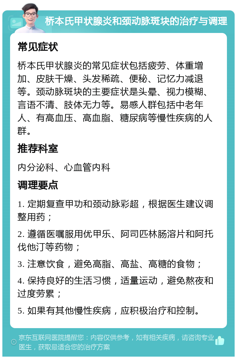 桥本氏甲状腺炎和颈动脉斑块的治疗与调理 常见症状 桥本氏甲状腺炎的常见症状包括疲劳、体重增加、皮肤干燥、头发稀疏、便秘、记忆力减退等。颈动脉斑块的主要症状是头晕、视力模糊、言语不清、肢体无力等。易感人群包括中老年人、有高血压、高血脂、糖尿病等慢性疾病的人群。 推荐科室 内分泌科、心血管内科 调理要点 1. 定期复查甲功和颈动脉彩超，根据医生建议调整用药； 2. 遵循医嘱服用优甲乐、阿司匹林肠溶片和阿托伐他汀等药物； 3. 注意饮食，避免高脂、高盐、高糖的食物； 4. 保持良好的生活习惯，适量运动，避免熬夜和过度劳累； 5. 如果有其他慢性疾病，应积极治疗和控制。