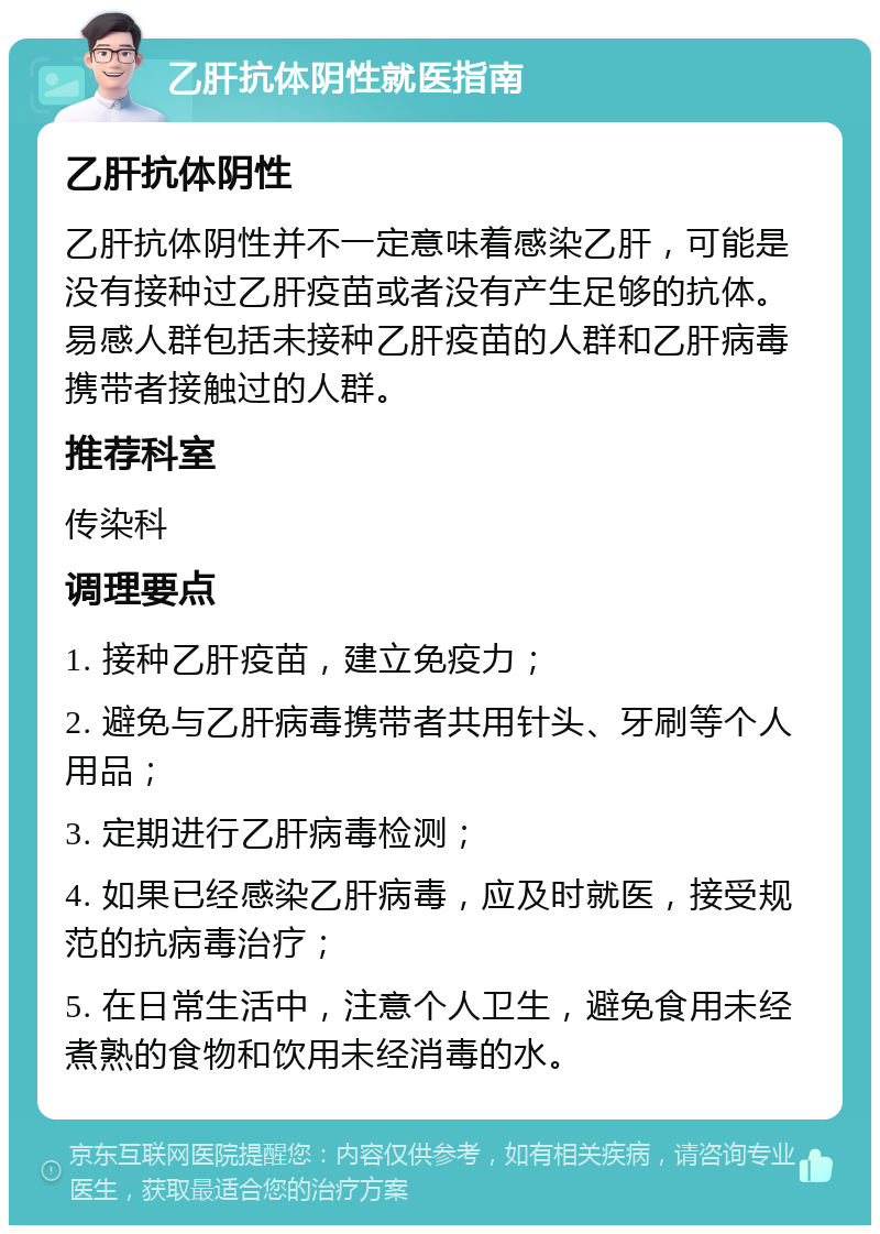 乙肝抗体阴性就医指南 乙肝抗体阴性 乙肝抗体阴性并不一定意味着感染乙肝，可能是没有接种过乙肝疫苗或者没有产生足够的抗体。易感人群包括未接种乙肝疫苗的人群和乙肝病毒携带者接触过的人群。 推荐科室 传染科 调理要点 1. 接种乙肝疫苗，建立免疫力； 2. 避免与乙肝病毒携带者共用针头、牙刷等个人用品； 3. 定期进行乙肝病毒检测； 4. 如果已经感染乙肝病毒，应及时就医，接受规范的抗病毒治疗； 5. 在日常生活中，注意个人卫生，避免食用未经煮熟的食物和饮用未经消毒的水。