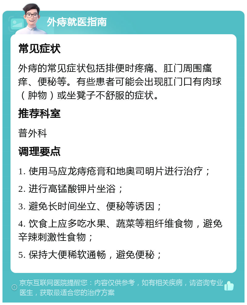 外痔就医指南 常见症状 外痔的常见症状包括排便时疼痛、肛门周围瘙痒、便秘等。有些患者可能会出现肛门口有肉球（肿物）或坐凳子不舒服的症状。 推荐科室 普外科 调理要点 1. 使用马应龙痔疮膏和地奥司明片进行治疗； 2. 进行高锰酸钾片坐浴； 3. 避免长时间坐立、便秘等诱因； 4. 饮食上应多吃水果、蔬菜等粗纤维食物，避免辛辣刺激性食物； 5. 保持大便稀软通畅，避免便秘；