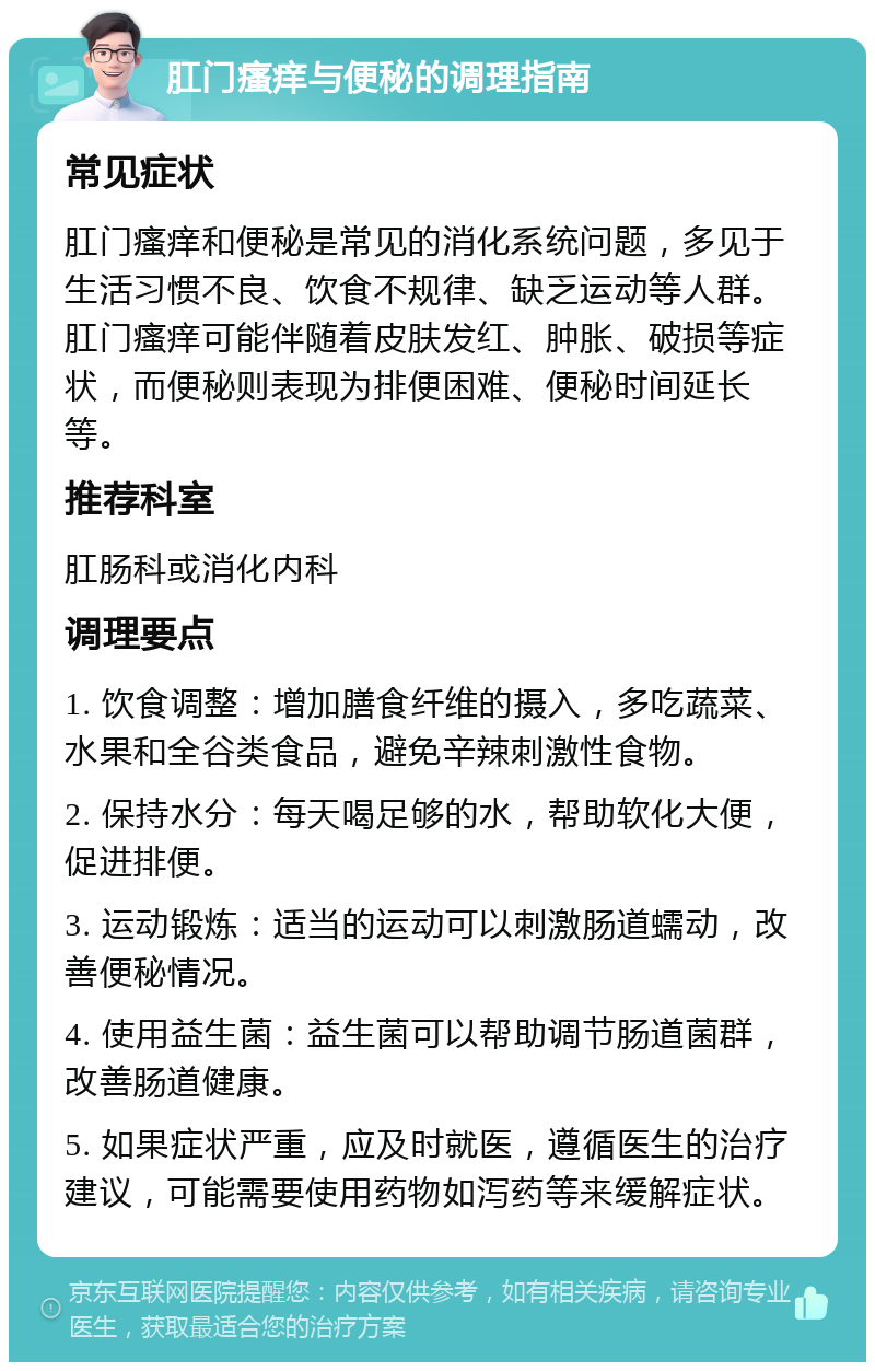 肛门瘙痒与便秘的调理指南 常见症状 肛门瘙痒和便秘是常见的消化系统问题，多见于生活习惯不良、饮食不规律、缺乏运动等人群。肛门瘙痒可能伴随着皮肤发红、肿胀、破损等症状，而便秘则表现为排便困难、便秘时间延长等。 推荐科室 肛肠科或消化内科 调理要点 1. 饮食调整：增加膳食纤维的摄入，多吃蔬菜、水果和全谷类食品，避免辛辣刺激性食物。 2. 保持水分：每天喝足够的水，帮助软化大便，促进排便。 3. 运动锻炼：适当的运动可以刺激肠道蠕动，改善便秘情况。 4. 使用益生菌：益生菌可以帮助调节肠道菌群，改善肠道健康。 5. 如果症状严重，应及时就医，遵循医生的治疗建议，可能需要使用药物如泻药等来缓解症状。