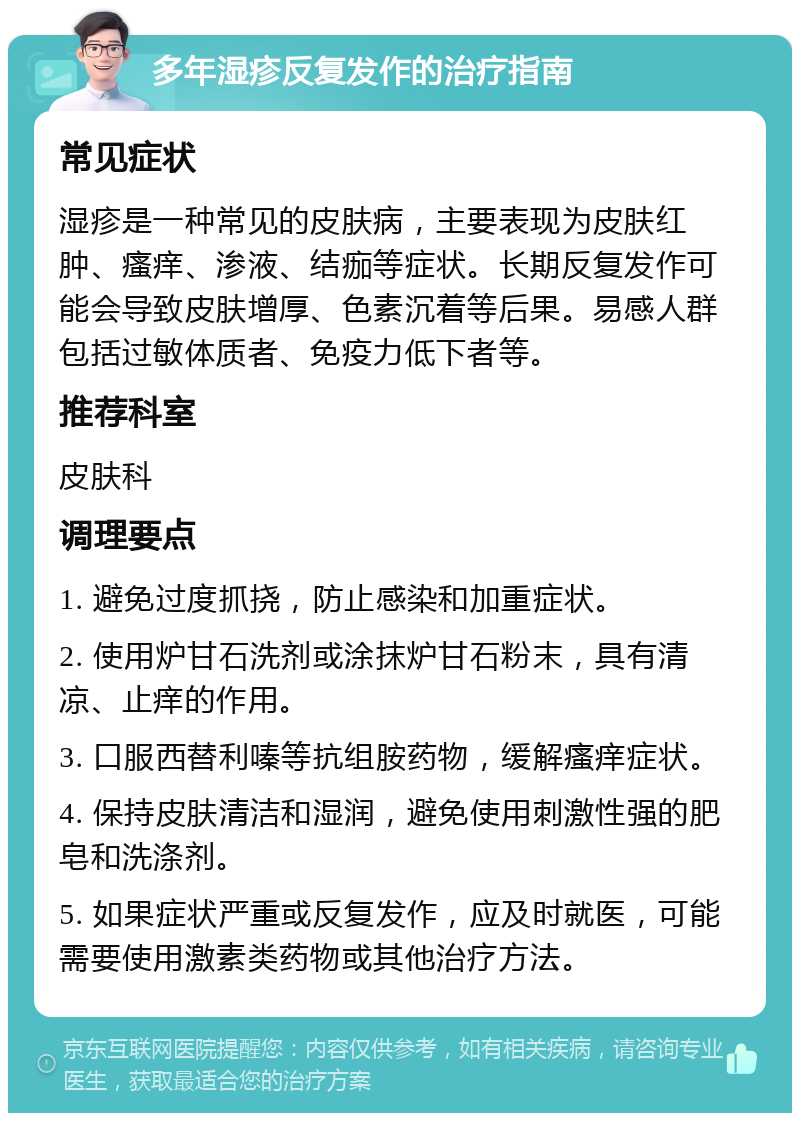 多年湿疹反复发作的治疗指南 常见症状 湿疹是一种常见的皮肤病，主要表现为皮肤红肿、瘙痒、渗液、结痂等症状。长期反复发作可能会导致皮肤增厚、色素沉着等后果。易感人群包括过敏体质者、免疫力低下者等。 推荐科室 皮肤科 调理要点 1. 避免过度抓挠，防止感染和加重症状。 2. 使用炉甘石洗剂或涂抹炉甘石粉末，具有清凉、止痒的作用。 3. 口服西替利嗪等抗组胺药物，缓解瘙痒症状。 4. 保持皮肤清洁和湿润，避免使用刺激性强的肥皂和洗涤剂。 5. 如果症状严重或反复发作，应及时就医，可能需要使用激素类药物或其他治疗方法。