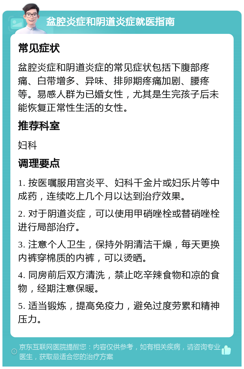 盆腔炎症和阴道炎症就医指南 常见症状 盆腔炎症和阴道炎症的常见症状包括下腹部疼痛、白带增多、异味、排卵期疼痛加剧、腰疼等。易感人群为已婚女性，尤其是生完孩子后未能恢复正常性生活的女性。 推荐科室 妇科 调理要点 1. 按医嘱服用宫炎平、妇科千金片或妇乐片等中成药，连续吃上几个月以达到治疗效果。 2. 对于阴道炎症，可以使用甲硝唑栓或替硝唑栓进行局部治疗。 3. 注意个人卫生，保持外阴清洁干燥，每天更换内裤穿棉质的内裤，可以烫晒。 4. 同房前后双方清洗，禁止吃辛辣食物和凉的食物，经期注意保暖。 5. 适当锻炼，提高免疫力，避免过度劳累和精神压力。