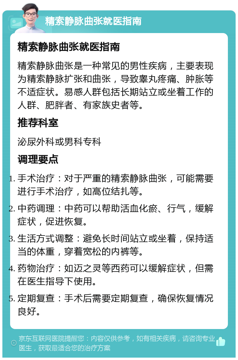 精索静脉曲张就医指南 精索静脉曲张就医指南 精索静脉曲张是一种常见的男性疾病，主要表现为精索静脉扩张和曲张，导致睾丸疼痛、肿胀等不适症状。易感人群包括长期站立或坐着工作的人群、肥胖者、有家族史者等。 推荐科室 泌尿外科或男科专科 调理要点 手术治疗：对于严重的精索静脉曲张，可能需要进行手术治疗，如高位结扎等。 中药调理：中药可以帮助活血化瘀、行气，缓解症状，促进恢复。 生活方式调整：避免长时间站立或坐着，保持适当的体重，穿着宽松的内裤等。 药物治疗：如迈之灵等西药可以缓解症状，但需在医生指导下使用。 定期复查：手术后需要定期复查，确保恢复情况良好。