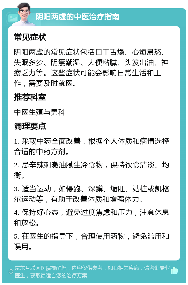 阴阳两虚的中医治疗指南 常见症状 阴阳两虚的常见症状包括口干舌燥、心烦易怒、失眠多梦、阴囊潮湿、大便粘腻、头发出油、神疲乏力等。这些症状可能会影响日常生活和工作，需要及时就医。 推荐科室 中医生殖与男科 调理要点 1. 采取中药全面改善，根据个人体质和病情选择合适的中药方剂。 2. 忌辛辣刺激油腻生冷食物，保持饮食清淡、均衡。 3. 适当运动，如慢跑、深蹲、缩肛、站桩或凯格尔运动等，有助于改善体质和增强体力。 4. 保持好心态，避免过度焦虑和压力，注意休息和放松。 5. 在医生的指导下，合理使用药物，避免滥用和误用。