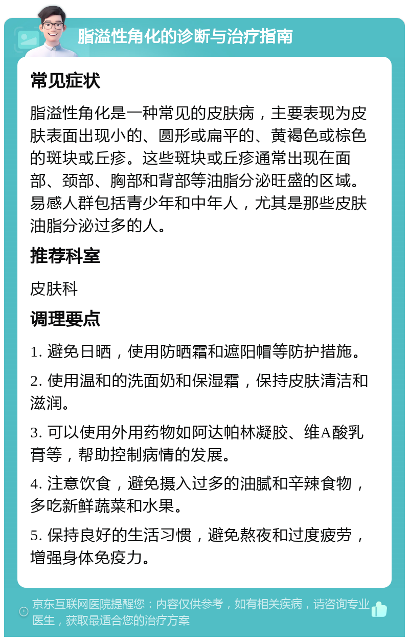 脂溢性角化的诊断与治疗指南 常见症状 脂溢性角化是一种常见的皮肤病，主要表现为皮肤表面出现小的、圆形或扁平的、黄褐色或棕色的斑块或丘疹。这些斑块或丘疹通常出现在面部、颈部、胸部和背部等油脂分泌旺盛的区域。易感人群包括青少年和中年人，尤其是那些皮肤油脂分泌过多的人。 推荐科室 皮肤科 调理要点 1. 避免日晒，使用防晒霜和遮阳帽等防护措施。 2. 使用温和的洗面奶和保湿霜，保持皮肤清洁和滋润。 3. 可以使用外用药物如阿达帕林凝胶、维A酸乳膏等，帮助控制病情的发展。 4. 注意饮食，避免摄入过多的油腻和辛辣食物，多吃新鲜蔬菜和水果。 5. 保持良好的生活习惯，避免熬夜和过度疲劳，增强身体免疫力。