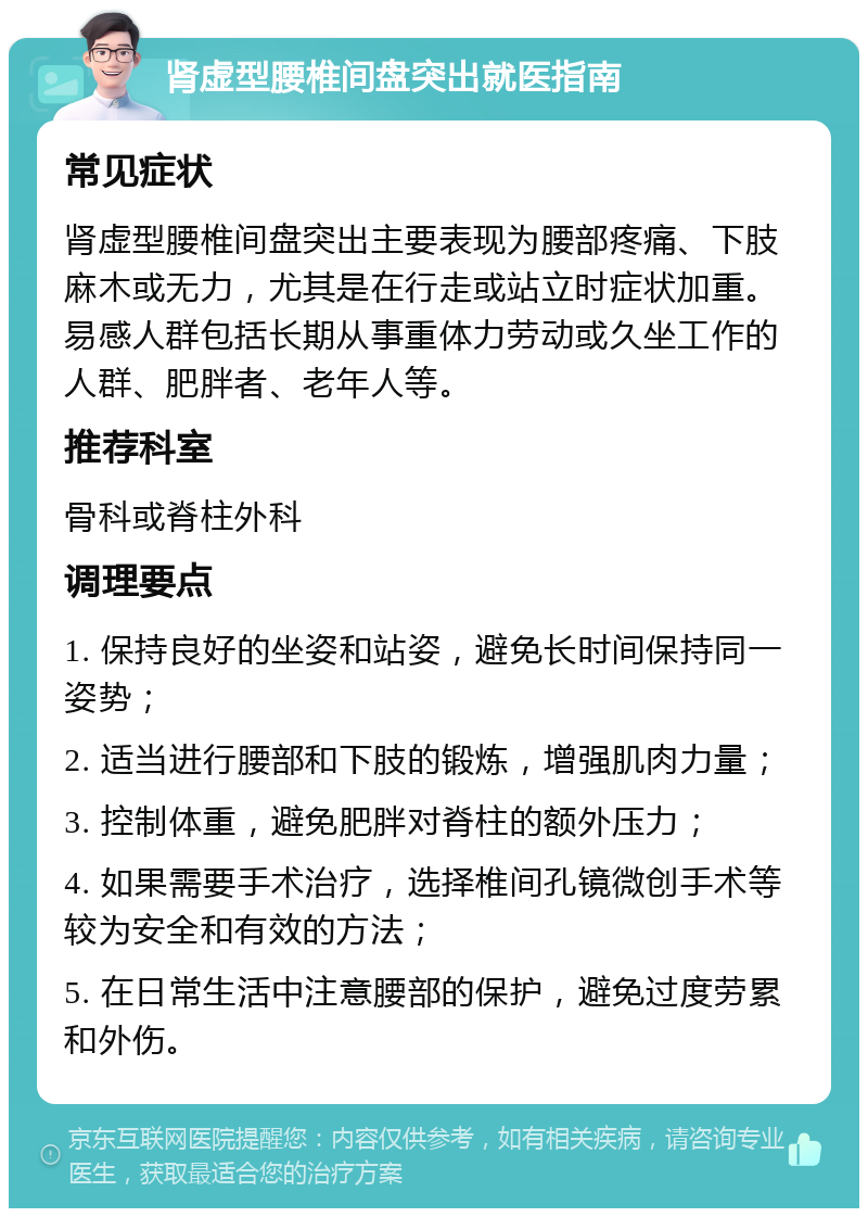 肾虚型腰椎间盘突出就医指南 常见症状 肾虚型腰椎间盘突出主要表现为腰部疼痛、下肢麻木或无力，尤其是在行走或站立时症状加重。易感人群包括长期从事重体力劳动或久坐工作的人群、肥胖者、老年人等。 推荐科室 骨科或脊柱外科 调理要点 1. 保持良好的坐姿和站姿，避免长时间保持同一姿势； 2. 适当进行腰部和下肢的锻炼，增强肌肉力量； 3. 控制体重，避免肥胖对脊柱的额外压力； 4. 如果需要手术治疗，选择椎间孔镜微创手术等较为安全和有效的方法； 5. 在日常生活中注意腰部的保护，避免过度劳累和外伤。