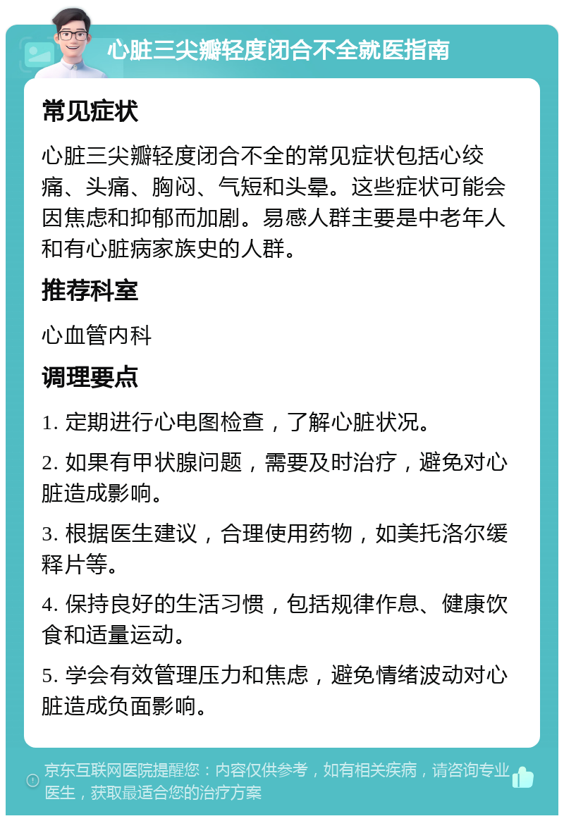 心脏三尖瓣轻度闭合不全就医指南 常见症状 心脏三尖瓣轻度闭合不全的常见症状包括心绞痛、头痛、胸闷、气短和头晕。这些症状可能会因焦虑和抑郁而加剧。易感人群主要是中老年人和有心脏病家族史的人群。 推荐科室 心血管内科 调理要点 1. 定期进行心电图检查，了解心脏状况。 2. 如果有甲状腺问题，需要及时治疗，避免对心脏造成影响。 3. 根据医生建议，合理使用药物，如美托洛尔缓释片等。 4. 保持良好的生活习惯，包括规律作息、健康饮食和适量运动。 5. 学会有效管理压力和焦虑，避免情绪波动对心脏造成负面影响。