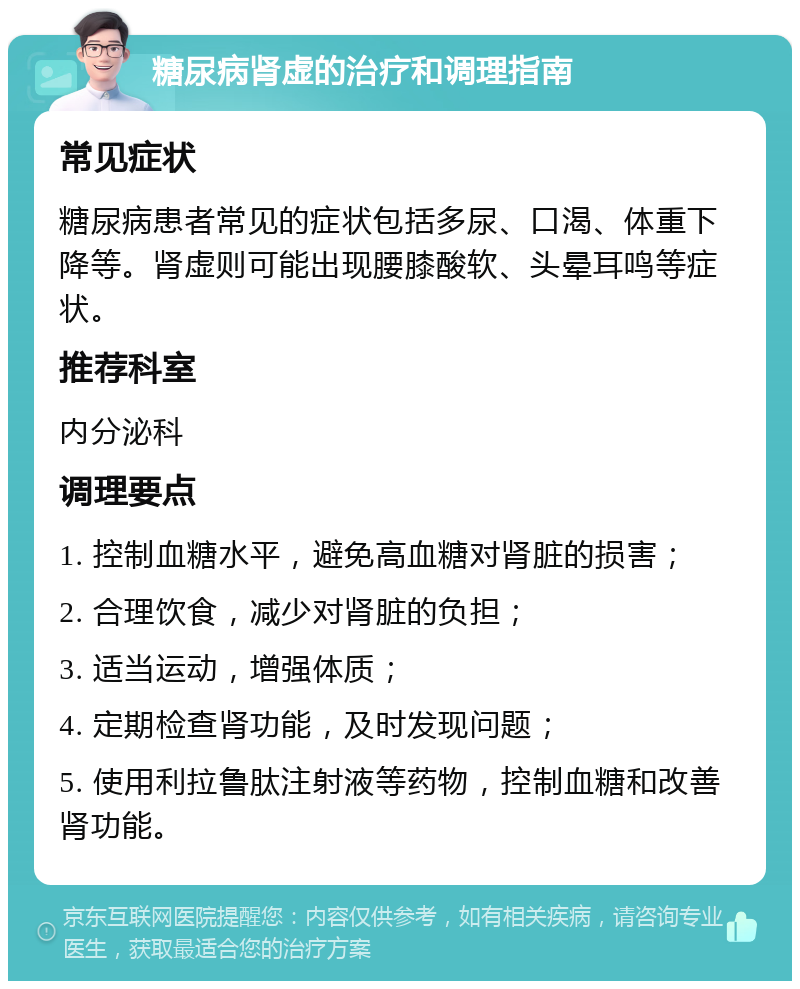 糖尿病肾虚的治疗和调理指南 常见症状 糖尿病患者常见的症状包括多尿、口渴、体重下降等。肾虚则可能出现腰膝酸软、头晕耳鸣等症状。 推荐科室 内分泌科 调理要点 1. 控制血糖水平，避免高血糖对肾脏的损害； 2. 合理饮食，减少对肾脏的负担； 3. 适当运动，增强体质； 4. 定期检查肾功能，及时发现问题； 5. 使用利拉鲁肽注射液等药物，控制血糖和改善肾功能。