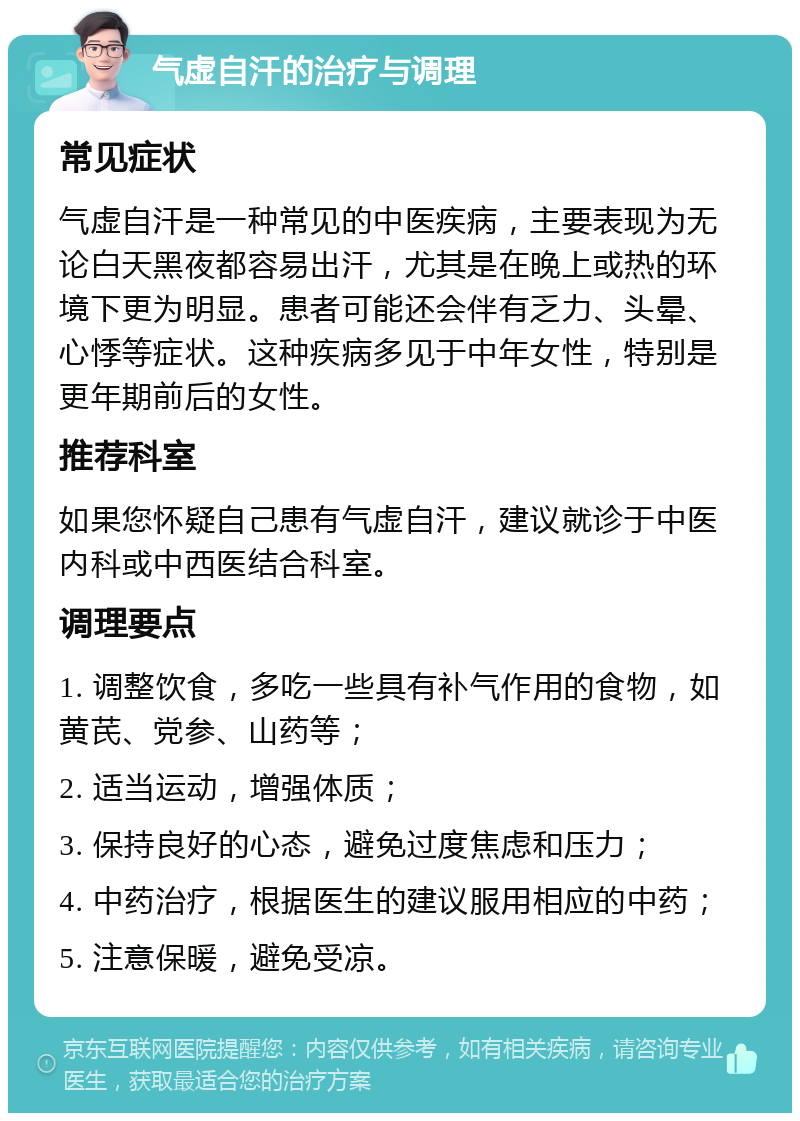 气虚自汗的治疗与调理 常见症状 气虚自汗是一种常见的中医疾病，主要表现为无论白天黑夜都容易出汗，尤其是在晚上或热的环境下更为明显。患者可能还会伴有乏力、头晕、心悸等症状。这种疾病多见于中年女性，特别是更年期前后的女性。 推荐科室 如果您怀疑自己患有气虚自汗，建议就诊于中医内科或中西医结合科室。 调理要点 1. 调整饮食，多吃一些具有补气作用的食物，如黄芪、党参、山药等； 2. 适当运动，增强体质； 3. 保持良好的心态，避免过度焦虑和压力； 4. 中药治疗，根据医生的建议服用相应的中药； 5. 注意保暖，避免受凉。