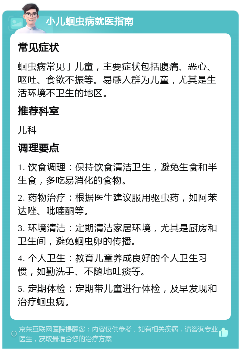 小儿蛔虫病就医指南 常见症状 蛔虫病常见于儿童，主要症状包括腹痛、恶心、呕吐、食欲不振等。易感人群为儿童，尤其是生活环境不卫生的地区。 推荐科室 儿科 调理要点 1. 饮食调理：保持饮食清洁卫生，避免生食和半生食，多吃易消化的食物。 2. 药物治疗：根据医生建议服用驱虫药，如阿苯达唑、吡喹酮等。 3. 环境清洁：定期清洁家居环境，尤其是厨房和卫生间，避免蛔虫卵的传播。 4. 个人卫生：教育儿童养成良好的个人卫生习惯，如勤洗手、不随地吐痰等。 5. 定期体检：定期带儿童进行体检，及早发现和治疗蛔虫病。