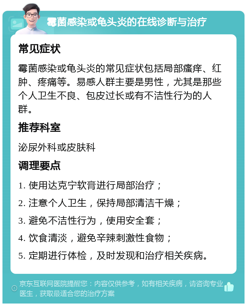 霉菌感染或龟头炎的在线诊断与治疗 常见症状 霉菌感染或龟头炎的常见症状包括局部瘙痒、红肿、疼痛等。易感人群主要是男性，尤其是那些个人卫生不良、包皮过长或有不洁性行为的人群。 推荐科室 泌尿外科或皮肤科 调理要点 1. 使用达克宁软膏进行局部治疗； 2. 注意个人卫生，保持局部清洁干燥； 3. 避免不洁性行为，使用安全套； 4. 饮食清淡，避免辛辣刺激性食物； 5. 定期进行体检，及时发现和治疗相关疾病。