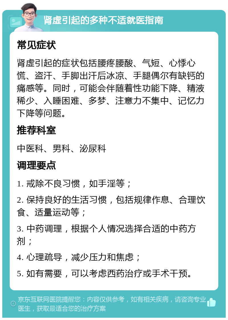 肾虚引起的多种不适就医指南 常见症状 肾虚引起的症状包括腰疼腰酸、气短、心悸心慌、盗汗、手脚出汗后冰凉、手腿偶尔有缺钙的痛感等。同时，可能会伴随着性功能下降、精液稀少、入睡困难、多梦、注意力不集中、记忆力下降等问题。 推荐科室 中医科、男科、泌尿科 调理要点 1. 戒除不良习惯，如手淫等； 2. 保持良好的生活习惯，包括规律作息、合理饮食、适量运动等； 3. 中药调理，根据个人情况选择合适的中药方剂； 4. 心理疏导，减少压力和焦虑； 5. 如有需要，可以考虑西药治疗或手术干预。