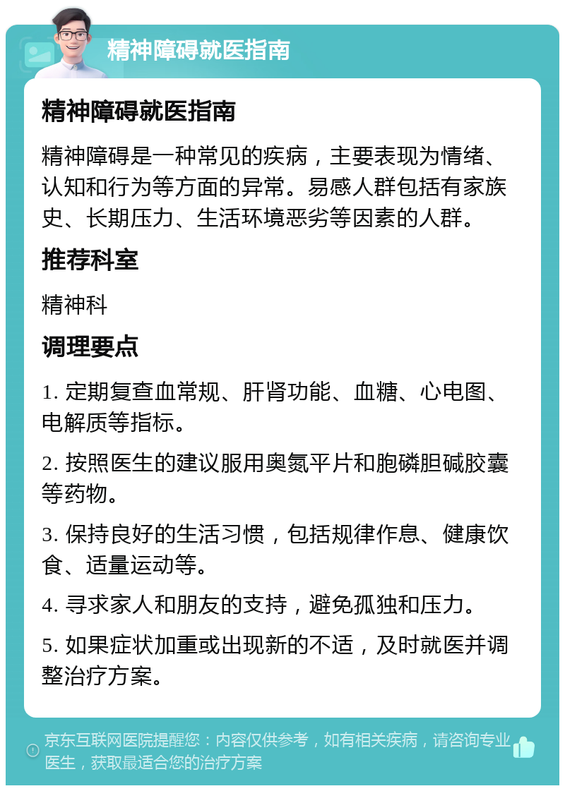 精神障碍就医指南 精神障碍就医指南 精神障碍是一种常见的疾病，主要表现为情绪、认知和行为等方面的异常。易感人群包括有家族史、长期压力、生活环境恶劣等因素的人群。 推荐科室 精神科 调理要点 1. 定期复查血常规、肝肾功能、血糖、心电图、电解质等指标。 2. 按照医生的建议服用奥氮平片和胞磷胆碱胶囊等药物。 3. 保持良好的生活习惯，包括规律作息、健康饮食、适量运动等。 4. 寻求家人和朋友的支持，避免孤独和压力。 5. 如果症状加重或出现新的不适，及时就医并调整治疗方案。