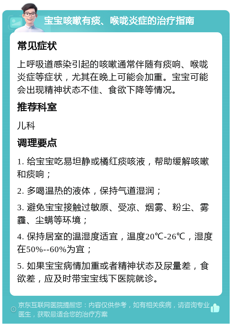 宝宝咳嗽有痰、喉咙炎症的治疗指南 常见症状 上呼吸道感染引起的咳嗽通常伴随有痰响、喉咙炎症等症状，尤其在晚上可能会加重。宝宝可能会出现精神状态不佳、食欲下降等情况。 推荐科室 儿科 调理要点 1. 给宝宝吃易坦静或橘红痰咳液，帮助缓解咳嗽和痰响； 2. 多喝温热的液体，保持气道湿润； 3. 避免宝宝接触过敏原、受凉、烟雾、粉尘、雾霾、尘螨等环境； 4. 保持居室的温湿度适宜，温度20℃-26℃，湿度在50%--60%为宜； 5. 如果宝宝病情加重或者精神状态及尿量差，食欲差，应及时带宝宝线下医院就诊。