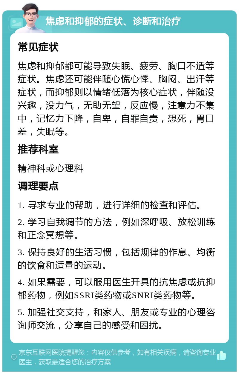 焦虑和抑郁的症状、诊断和治疗 常见症状 焦虑和抑郁都可能导致失眠、疲劳、胸口不适等症状。焦虑还可能伴随心慌心悸、胸闷、出汗等症状，而抑郁则以情绪低落为核心症状，伴随没兴趣，没力气，无助无望，反应慢，注意力不集中，记忆力下降，自卑，自罪自责，想死，胃口差，失眠等。 推荐科室 精神科或心理科 调理要点 1. 寻求专业的帮助，进行详细的检查和评估。 2. 学习自我调节的方法，例如深呼吸、放松训练和正念冥想等。 3. 保持良好的生活习惯，包括规律的作息、均衡的饮食和适量的运动。 4. 如果需要，可以服用医生开具的抗焦虑或抗抑郁药物，例如SSRI类药物或SNRI类药物等。 5. 加强社交支持，和家人、朋友或专业的心理咨询师交流，分享自己的感受和困扰。