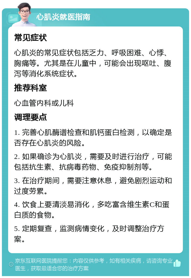 心肌炎就医指南 常见症状 心肌炎的常见症状包括乏力、呼吸困难、心悸、胸痛等。尤其是在儿童中，可能会出现呕吐、腹泻等消化系统症状。 推荐科室 心血管内科或儿科 调理要点 1. 完善心肌酶谱检查和肌钙蛋白检测，以确定是否存在心肌炎的风险。 2. 如果确诊为心肌炎，需要及时进行治疗，可能包括抗生素、抗病毒药物、免疫抑制剂等。 3. 在治疗期间，需要注意休息，避免剧烈运动和过度劳累。 4. 饮食上要清淡易消化，多吃富含维生素C和蛋白质的食物。 5. 定期复查，监测病情变化，及时调整治疗方案。