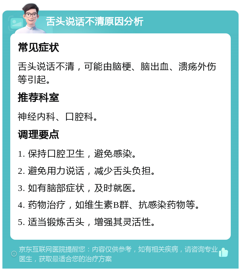 舌头说话不清原因分析 常见症状 舌头说话不清，可能由脑梗、脑出血、溃疡外伤等引起。 推荐科室 神经内科、口腔科。 调理要点 1. 保持口腔卫生，避免感染。 2. 避免用力说话，减少舌头负担。 3. 如有脑部症状，及时就医。 4. 药物治疗，如维生素B群、抗感染药物等。 5. 适当锻炼舌头，增强其灵活性。