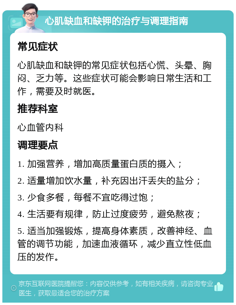 心肌缺血和缺钾的治疗与调理指南 常见症状 心肌缺血和缺钾的常见症状包括心慌、头晕、胸闷、乏力等。这些症状可能会影响日常生活和工作，需要及时就医。 推荐科室 心血管内科 调理要点 1. 加强营养，增加高质量蛋白质的摄入； 2. 适量增加饮水量，补充因出汗丢失的盐分； 3. 少食多餐，每餐不宜吃得过饱； 4. 生活要有规律，防止过度疲劳，避免熬夜； 5. 适当加强锻炼，提高身体素质，改善神经、血管的调节功能，加速血液循环，减少直立性低血压的发作。