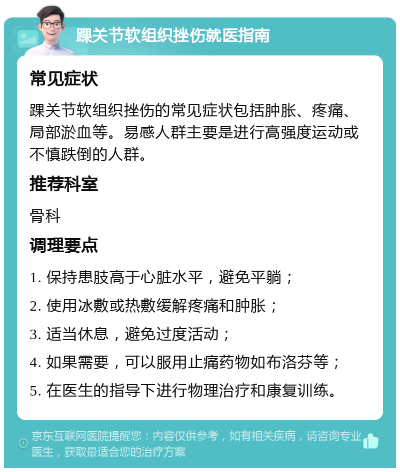 踝关节软组织挫伤就医指南 常见症状 踝关节软组织挫伤的常见症状包括肿胀、疼痛、局部淤血等。易感人群主要是进行高强度运动或不慎跌倒的人群。 推荐科室 骨科 调理要点 1. 保持患肢高于心脏水平，避免平躺； 2. 使用冰敷或热敷缓解疼痛和肿胀； 3. 适当休息，避免过度活动； 4. 如果需要，可以服用止痛药物如布洛芬等； 5. 在医生的指导下进行物理治疗和康复训练。