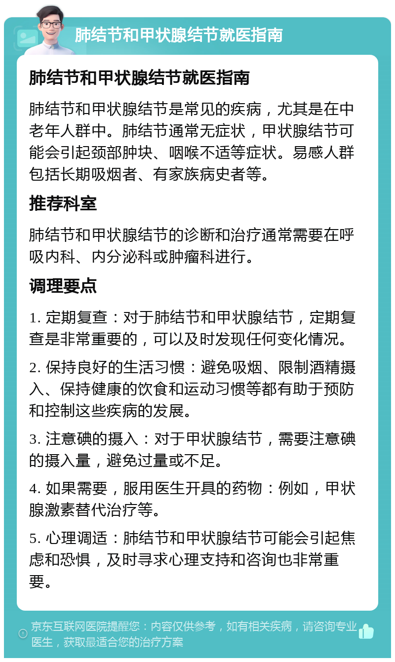 肺结节和甲状腺结节就医指南 肺结节和甲状腺结节就医指南 肺结节和甲状腺结节是常见的疾病，尤其是在中老年人群中。肺结节通常无症状，甲状腺结节可能会引起颈部肿块、咽喉不适等症状。易感人群包括长期吸烟者、有家族病史者等。 推荐科室 肺结节和甲状腺结节的诊断和治疗通常需要在呼吸内科、内分泌科或肿瘤科进行。 调理要点 1. 定期复查：对于肺结节和甲状腺结节，定期复查是非常重要的，可以及时发现任何变化情况。 2. 保持良好的生活习惯：避免吸烟、限制酒精摄入、保持健康的饮食和运动习惯等都有助于预防和控制这些疾病的发展。 3. 注意碘的摄入：对于甲状腺结节，需要注意碘的摄入量，避免过量或不足。 4. 如果需要，服用医生开具的药物：例如，甲状腺激素替代治疗等。 5. 心理调适：肺结节和甲状腺结节可能会引起焦虑和恐惧，及时寻求心理支持和咨询也非常重要。