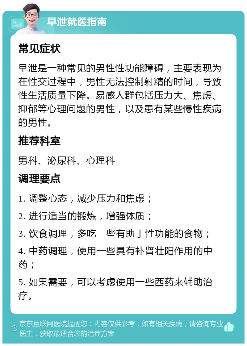 早泄就医指南 常见症状 早泄是一种常见的男性性功能障碍，主要表现为在性交过程中，男性无法控制射精的时间，导致性生活质量下降。易感人群包括压力大、焦虑、抑郁等心理问题的男性，以及患有某些慢性疾病的男性。 推荐科室 男科、泌尿科、心理科 调理要点 1. 调整心态，减少压力和焦虑； 2. 进行适当的锻炼，增强体质； 3. 饮食调理，多吃一些有助于性功能的食物； 4. 中药调理，使用一些具有补肾壮阳作用的中药； 5. 如果需要，可以考虑使用一些西药来辅助治疗。