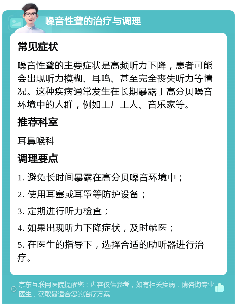 噪音性聋的治疗与调理 常见症状 噪音性聋的主要症状是高频听力下降，患者可能会出现听力模糊、耳鸣、甚至完全丧失听力等情况。这种疾病通常发生在长期暴露于高分贝噪音环境中的人群，例如工厂工人、音乐家等。 推荐科室 耳鼻喉科 调理要点 1. 避免长时间暴露在高分贝噪音环境中； 2. 使用耳塞或耳罩等防护设备； 3. 定期进行听力检查； 4. 如果出现听力下降症状，及时就医； 5. 在医生的指导下，选择合适的助听器进行治疗。