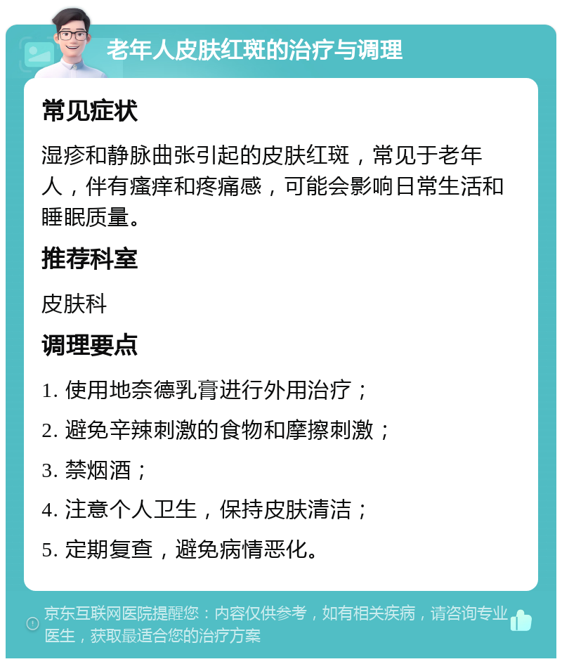 老年人皮肤红斑的治疗与调理 常见症状 湿疹和静脉曲张引起的皮肤红斑，常见于老年人，伴有瘙痒和疼痛感，可能会影响日常生活和睡眠质量。 推荐科室 皮肤科 调理要点 1. 使用地奈德乳膏进行外用治疗； 2. 避免辛辣刺激的食物和摩擦刺激； 3. 禁烟酒； 4. 注意个人卫生，保持皮肤清洁； 5. 定期复查，避免病情恶化。