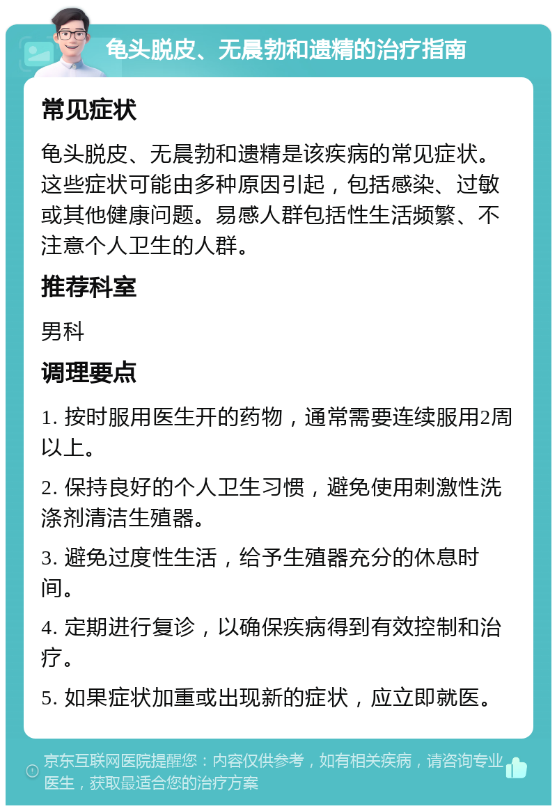 龟头脱皮、无晨勃和遗精的治疗指南 常见症状 龟头脱皮、无晨勃和遗精是该疾病的常见症状。这些症状可能由多种原因引起，包括感染、过敏或其他健康问题。易感人群包括性生活频繁、不注意个人卫生的人群。 推荐科室 男科 调理要点 1. 按时服用医生开的药物，通常需要连续服用2周以上。 2. 保持良好的个人卫生习惯，避免使用刺激性洗涤剂清洁生殖器。 3. 避免过度性生活，给予生殖器充分的休息时间。 4. 定期进行复诊，以确保疾病得到有效控制和治疗。 5. 如果症状加重或出现新的症状，应立即就医。