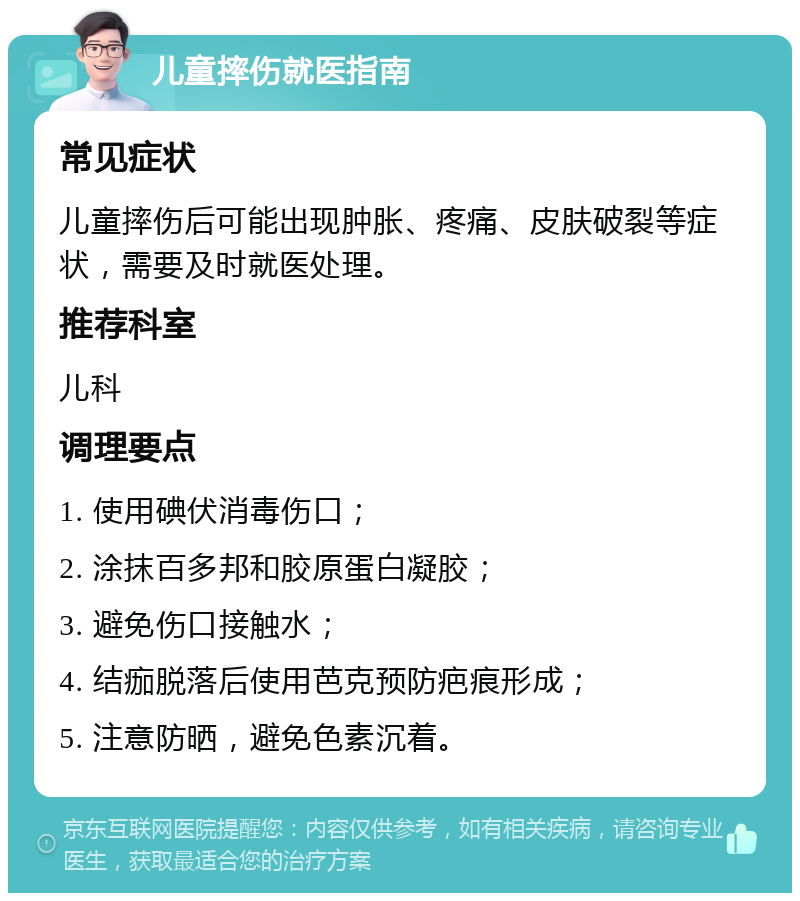 儿童摔伤就医指南 常见症状 儿童摔伤后可能出现肿胀、疼痛、皮肤破裂等症状，需要及时就医处理。 推荐科室 儿科 调理要点 1. 使用碘伏消毒伤口； 2. 涂抹百多邦和胶原蛋白凝胶； 3. 避免伤口接触水； 4. 结痂脱落后使用芭克预防疤痕形成； 5. 注意防晒，避免色素沉着。