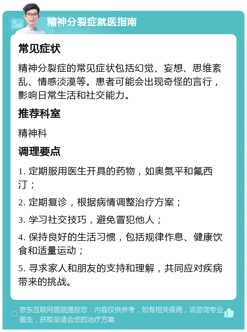 精神分裂症就医指南 常见症状 精神分裂症的常见症状包括幻觉、妄想、思维紊乱、情感淡漠等。患者可能会出现奇怪的言行，影响日常生活和社交能力。 推荐科室 精神科 调理要点 1. 定期服用医生开具的药物，如奥氮平和氟西汀； 2. 定期复诊，根据病情调整治疗方案； 3. 学习社交技巧，避免冒犯他人； 4. 保持良好的生活习惯，包括规律作息、健康饮食和适量运动； 5. 寻求家人和朋友的支持和理解，共同应对疾病带来的挑战。